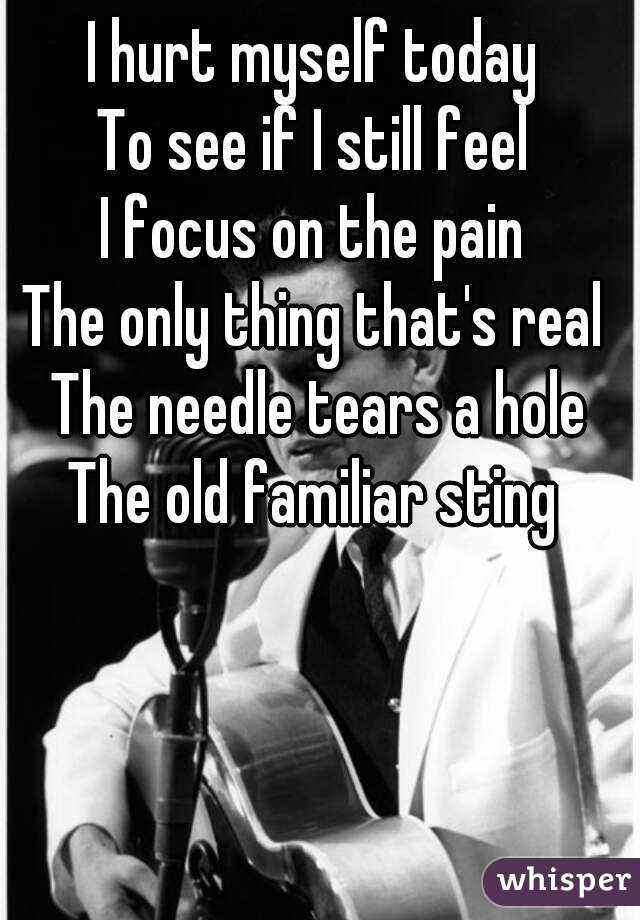 I hurt myself today 
To see if I still feel 
I focus on the pain 
The only thing that's real 
The needle tears a hole
The old familiar sting 