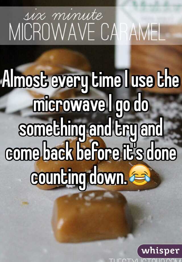 Almost every time I use the microwave I go do something and try and come back before it's done counting down.😂
