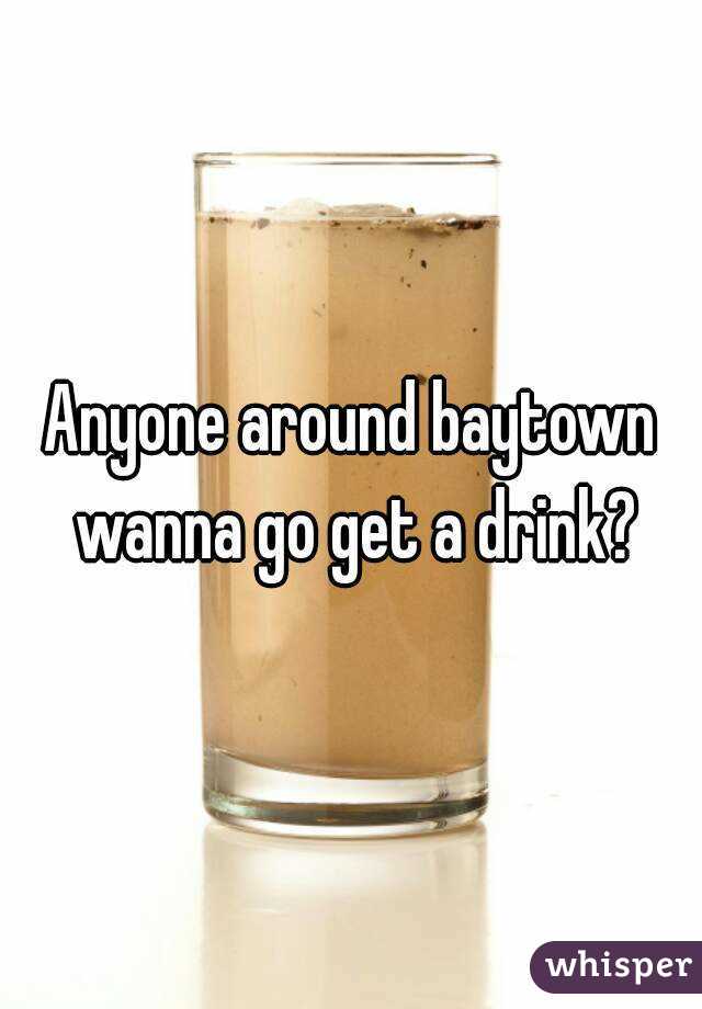 Anyone around baytown wanna go get a drink?