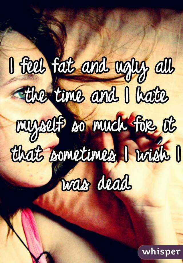 I feel fat and ugly all the time and I hate myself so much for it that sometimes I wish I was dead