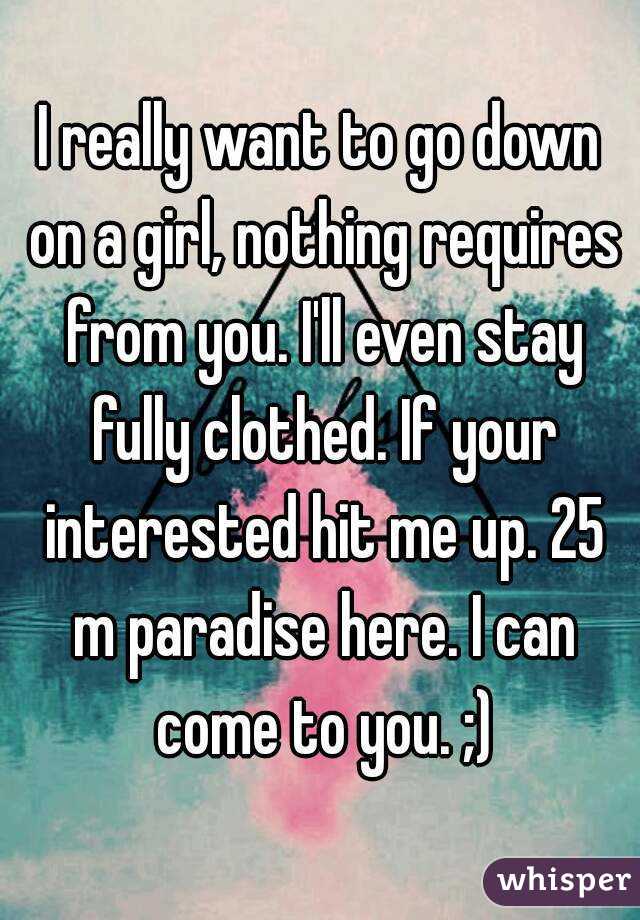 I really want to go down on a girl, nothing requires from you. I'll even stay fully clothed. If your interested hit me up. 25 m paradise here. I can come to you. ;)
