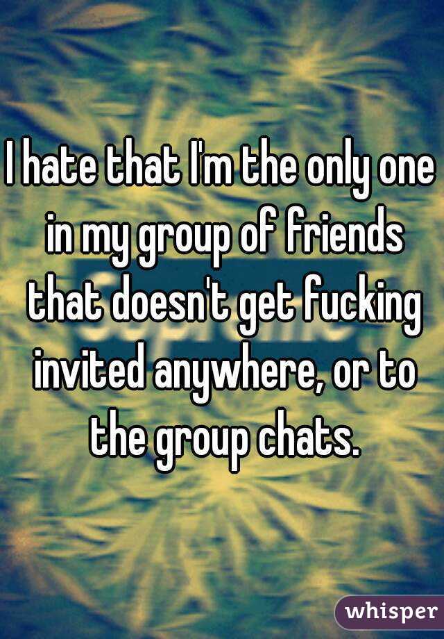 I hate that I'm the only one in my group of friends that doesn't get fucking invited anywhere, or to the group chats.