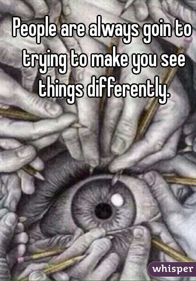 People are always goin to trying to make you see things differently.