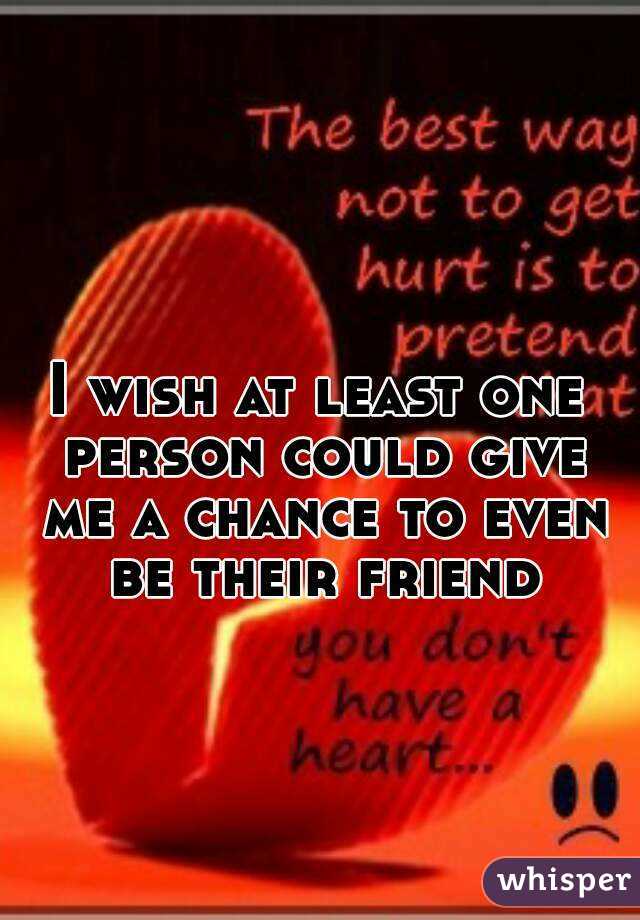 I wish at least one person could give me a chance to even be their friend