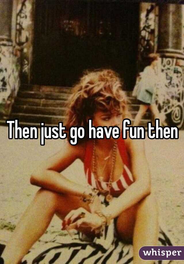 Then just go have fun then 