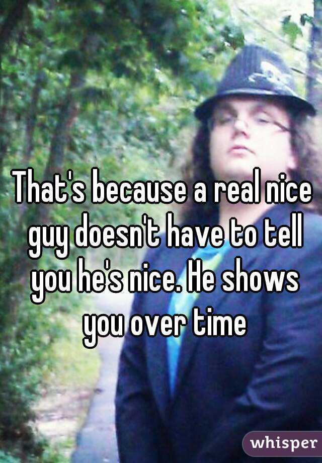 That's because a real nice guy doesn't have to tell you he's nice. He shows you over time