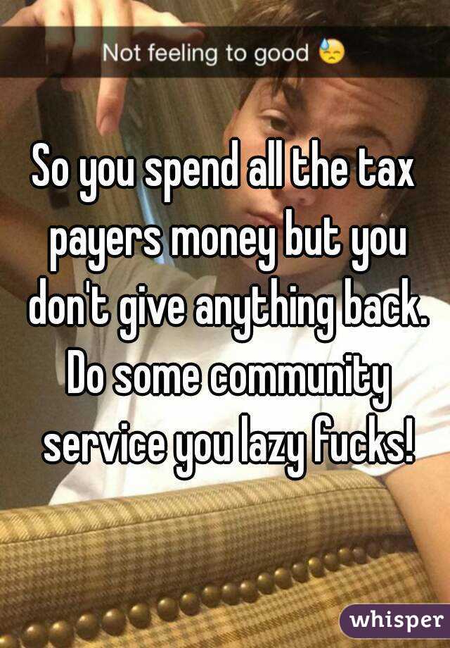 So you spend all the tax payers money but you don't give anything back. Do some community service you lazy fucks!