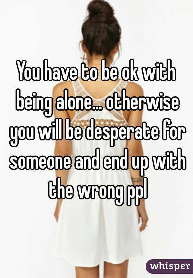 You have to be ok with being alone... otherwise you will be desperate for someone and end up with the wrong ppl