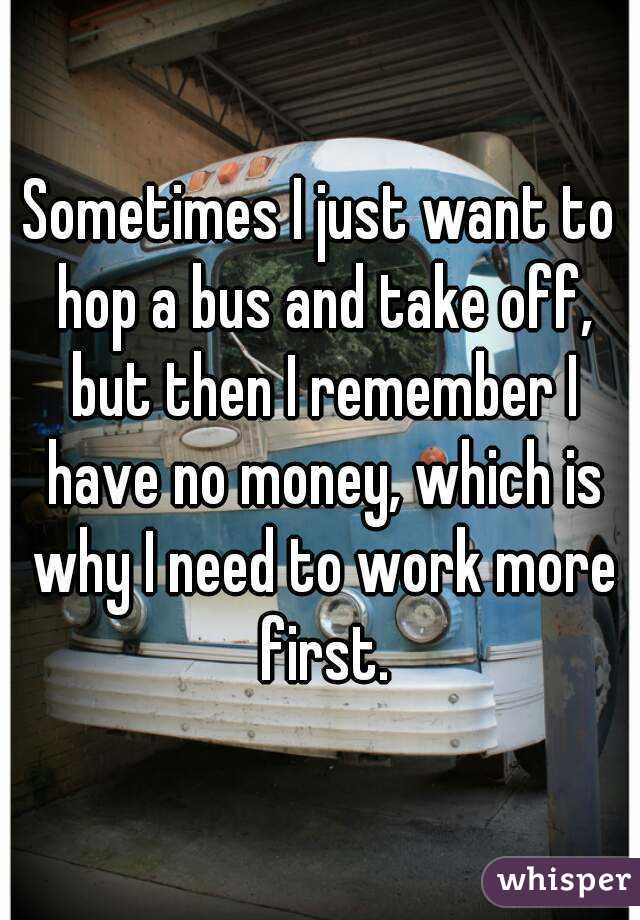 Sometimes I just want to hop a bus and take off, but then I remember I have no money, which is why I need to work more first.