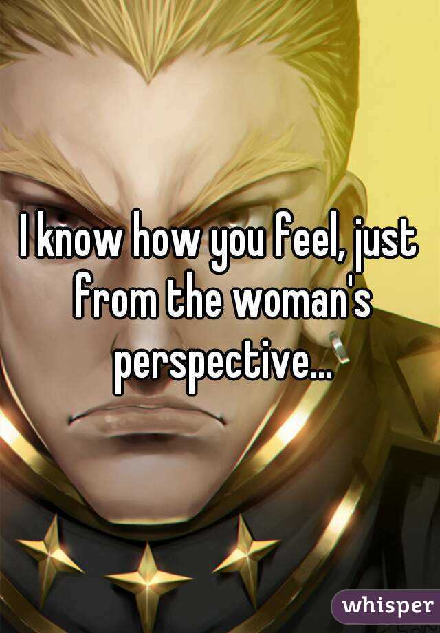 I know how you feel, just from the woman's perspective...