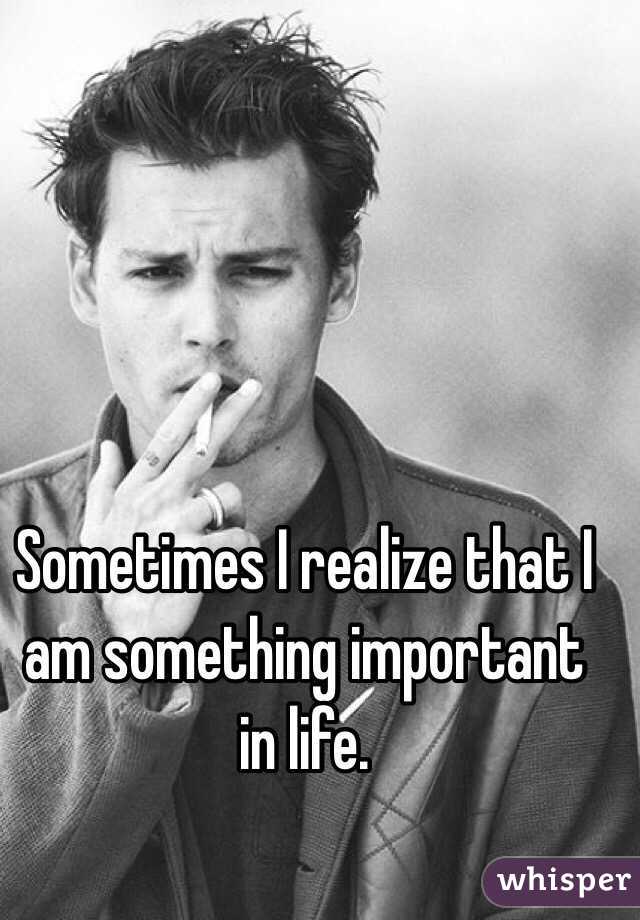 Sometimes I realize that I am something important in life. 