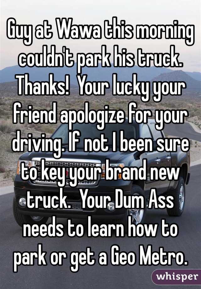 Guy at Wawa this morning couldn't park his truck.  Thanks!  Your lucky your friend apologize for your driving. If not I been sure to key your brand new truck.  Your Dum Ass needs to learn how to park or get a Geo Metro.