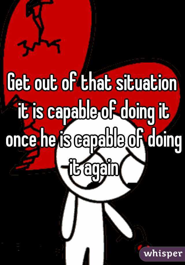 Get out of that situation it is capable of doing it once he is capable of doing it again