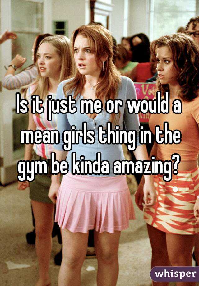 Is it just me or would a mean girls thing in the gym be kinda amazing? 