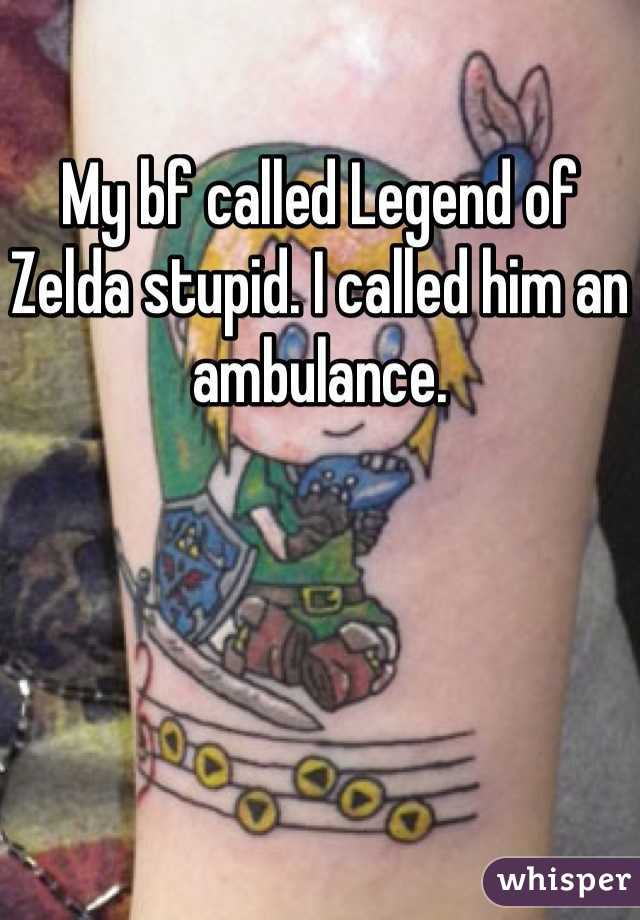My bf called Legend of Zelda stupid. I called him an ambulance.
