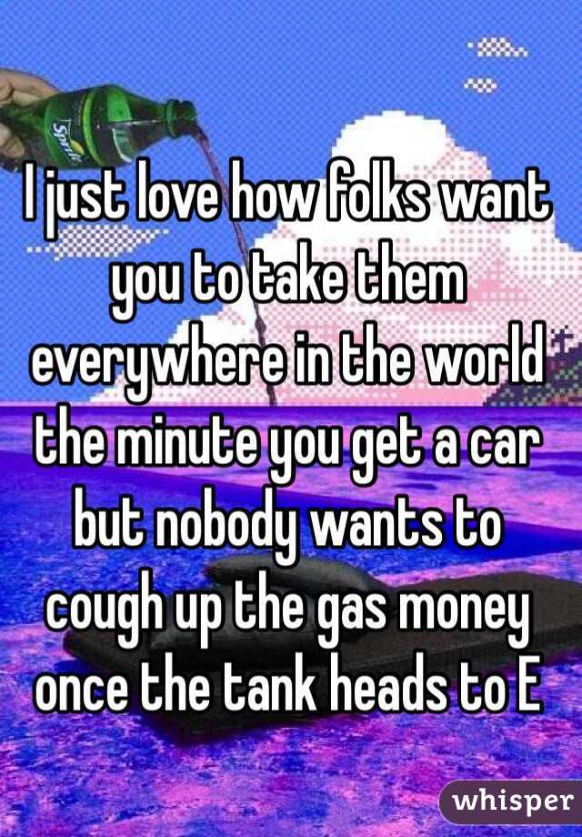 I just love how folks want you to take them everywhere in the world the minute you get a car but nobody wants to cough up the gas money once the tank heads to E 