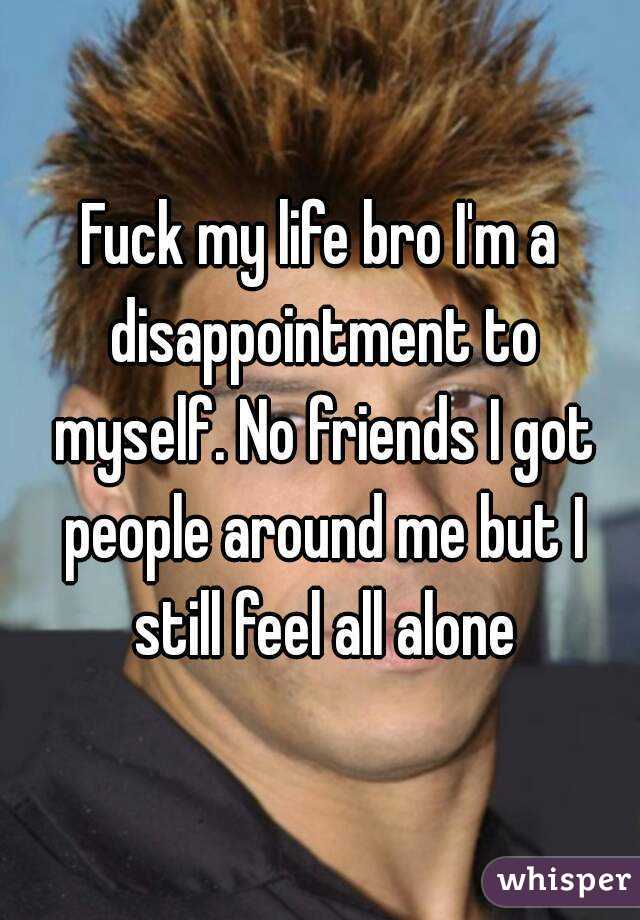 Fuck my life bro I'm a disappointment to myself. No friends I got people around me but I still feel all alone


