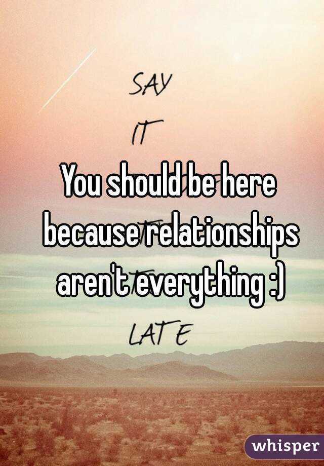 You should be here because relationships aren't everything :)
