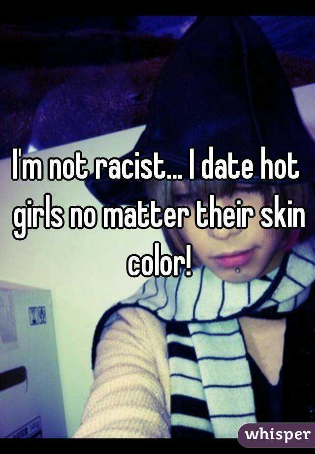 I'm not racist... I date hot girls no matter their skin color!