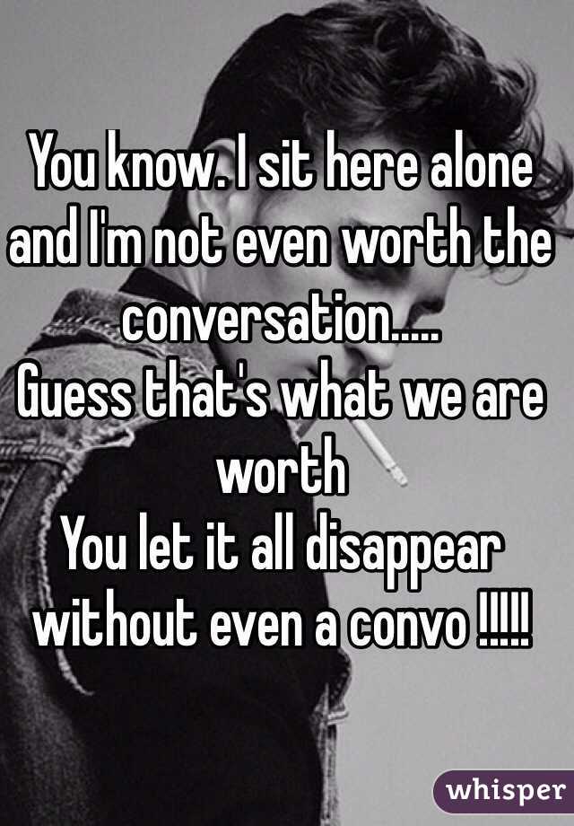 You know. I sit here alone and I'm not even worth the conversation..... 
Guess that's what we are worth
You let it all disappear without even a convo !!!!! 
