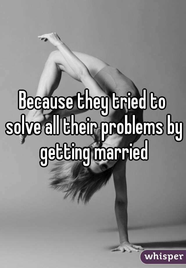 Because they tried to solve all their problems by getting married