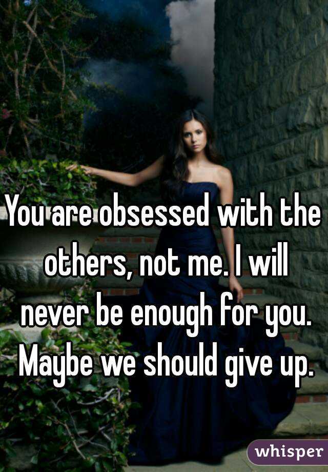 You are obsessed with the others, not me. I will never be enough for you. Maybe we should give up.