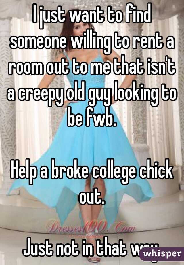 I just want to find someone willing to rent a room out to me that isn't a creepy old guy looking to be fwb. 

Help a broke college chick out. 

Just not in that way. 