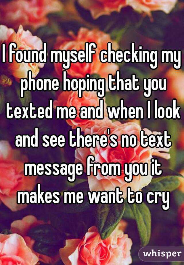 I found myself checking my phone hoping that you texted me and when I look and see there's no text message from you it makes me want to cry
