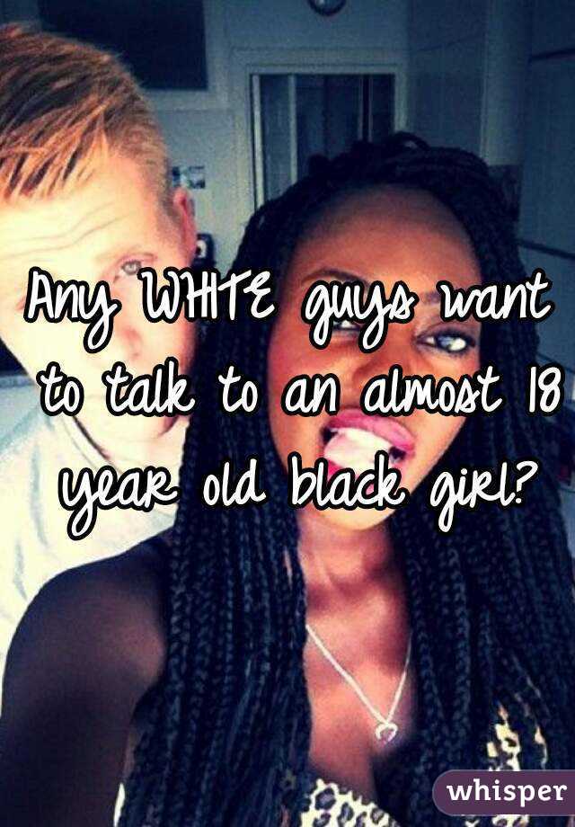 Any WHITE guys want to talk to an almost 18 year old black girl?