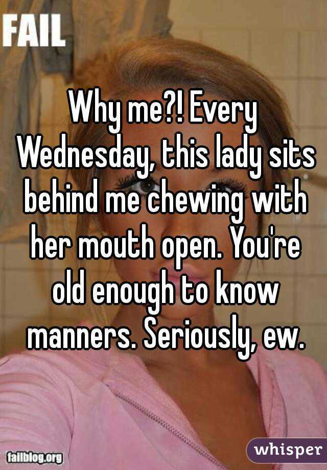 Why me?! Every Wednesday, this lady sits behind me chewing with her mouth open. You're old enough to know manners. Seriously, ew.