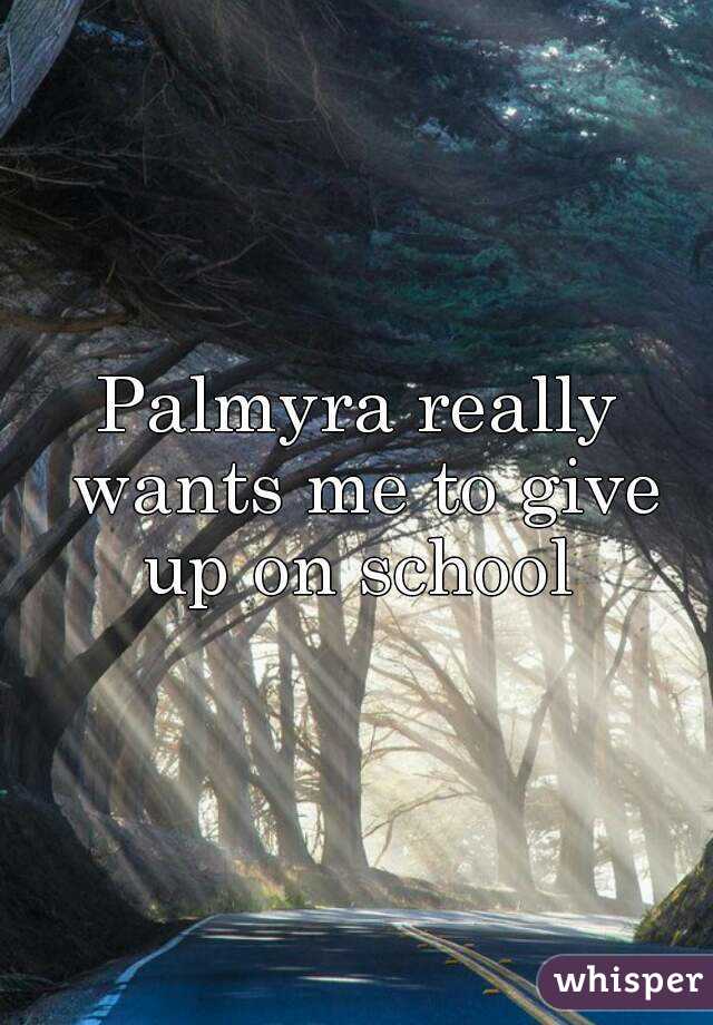 Palmyra really wants me to give up on school 