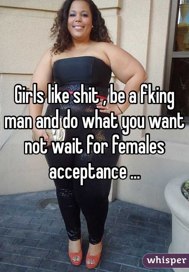 Girls like shit , be a fking man and do what you want not wait for females acceptance ...