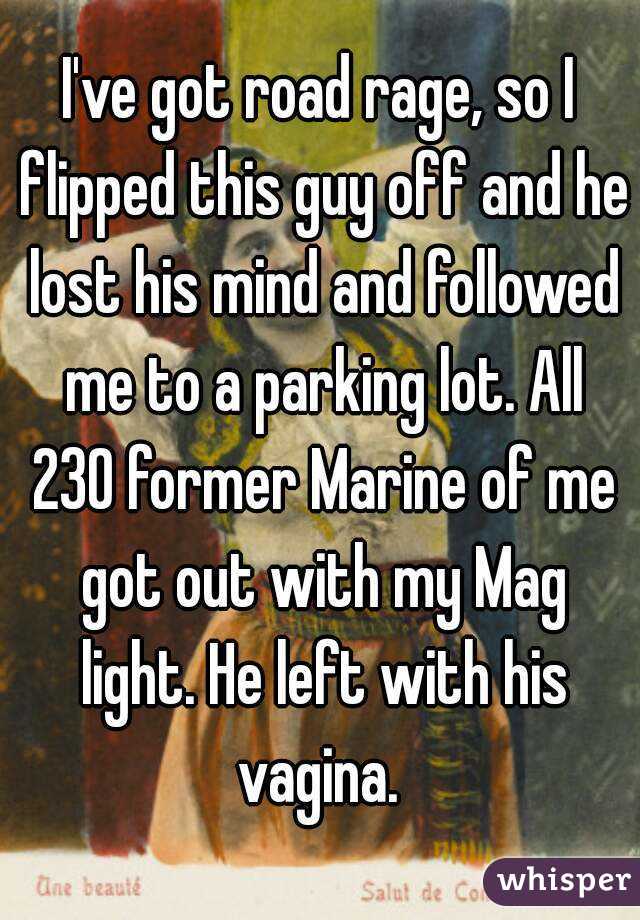 I've got road rage, so I flipped this guy off and he lost his mind and followed me to a parking lot. All 230 former Marine of me got out with my Mag light. He left with his vagina. 