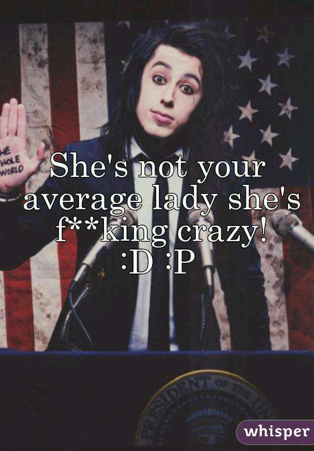 She's not your average lady she's f**king crazy!
:D :P