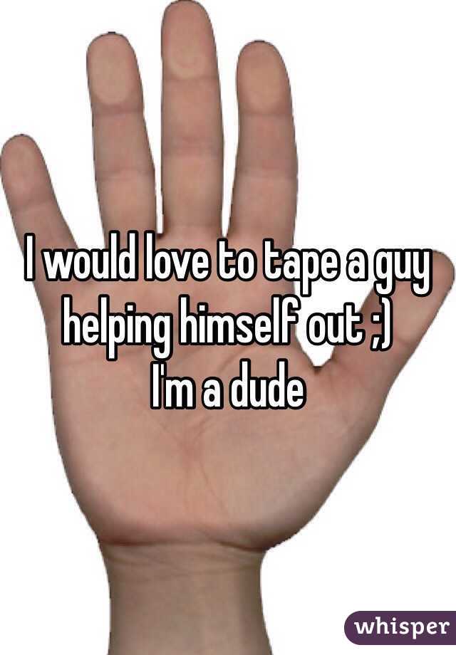 I would love to tape a guy helping himself out ;)
I'm a dude 