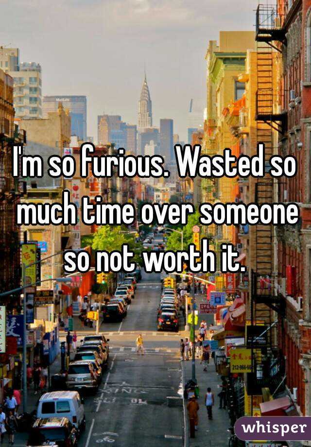 I'm so furious. Wasted so much time over someone so not worth it. 