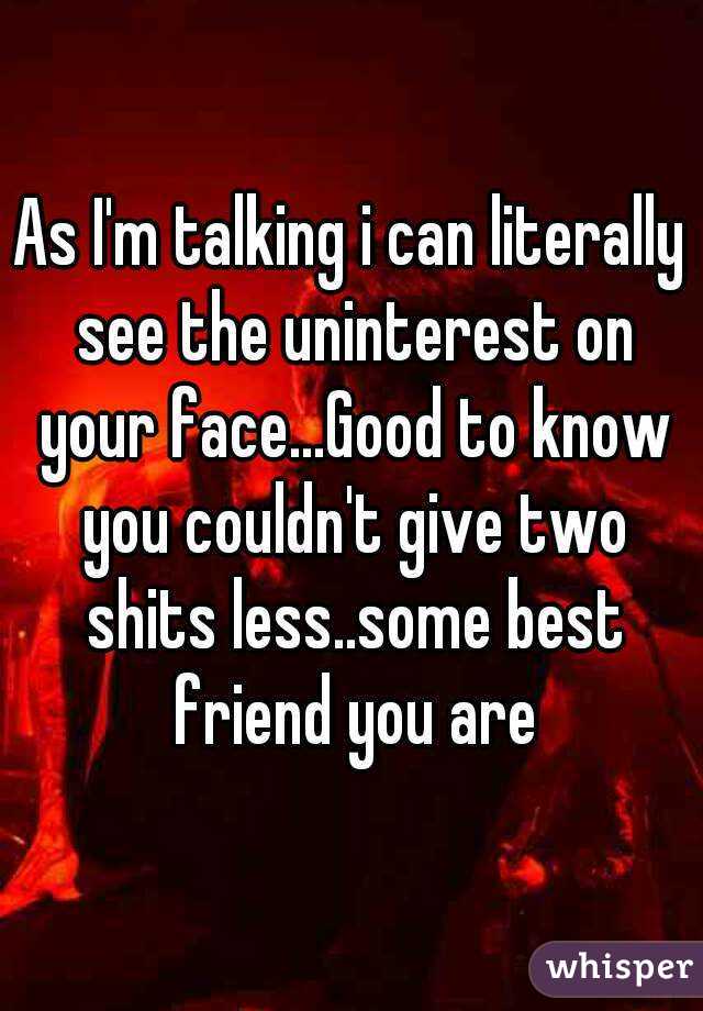 As I'm talking i can literally see the uninterest on your face...Good to know you couldn't give two shits less..some best friend you are