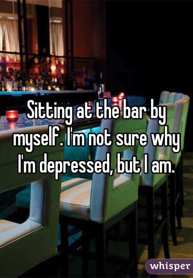 Sitting at the bar by myself. I'm not sure why I'm depressed, but I am.