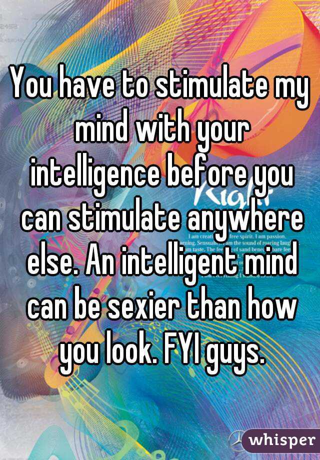 You have to stimulate my mind with your intelligence before you can stimulate anywhere else. An intelligent mind can be sexier than how you look. FYI guys.