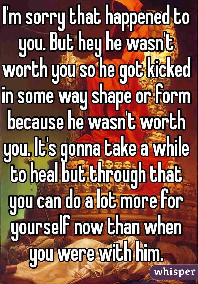 I'm sorry that happened to you. But hey he wasn't worth you so he got kicked in some way shape or form because he wasn't worth you. It's gonna take a while to heal but through that you can do a lot more for yourself now than when you were with him.