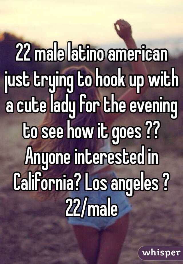 22 male latino american just trying to hook up with a cute lady for the evening to see how it goes ?? Anyone interested in
California? Los angeles ?
22/male