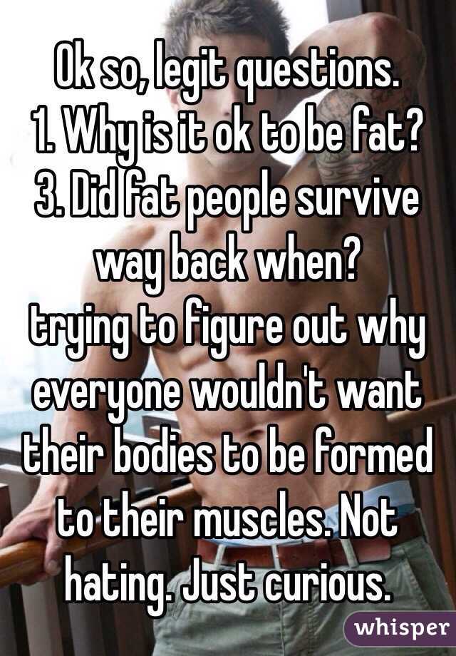 Ok so, legit questions.
1. Why is it ok to be fat?
3. Did fat people survive way back when?
trying to figure out why everyone wouldn't want their bodies to be formed to their muscles. Not hating. Just curious.