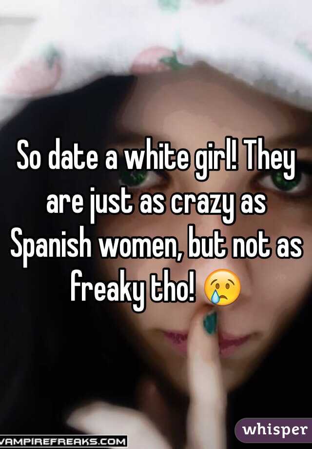 So date a white girl! They are just as crazy as Spanish women, but not as freaky tho! 😢 