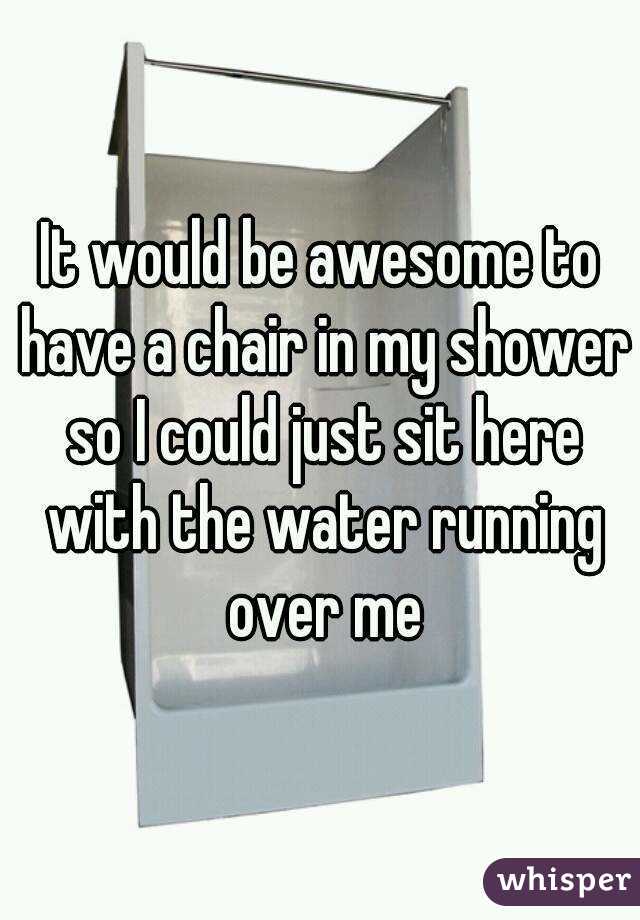 It would be awesome to have a chair in my shower so I could just sit here with the water running over me