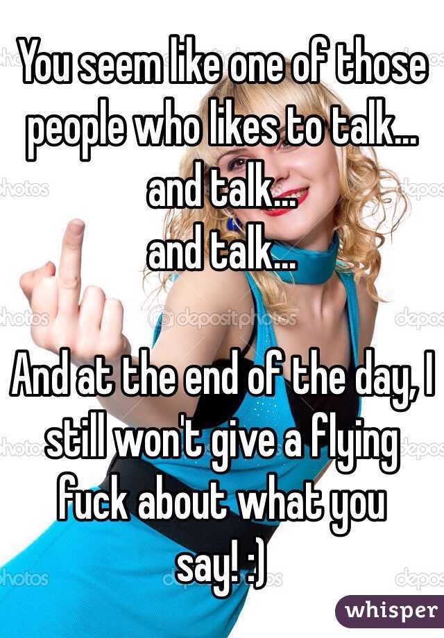 You seem like one of those people who likes to talk...
 and talk...
 and talk...

And at the end of the day, I still won't give a flying fuck about what you say! :)