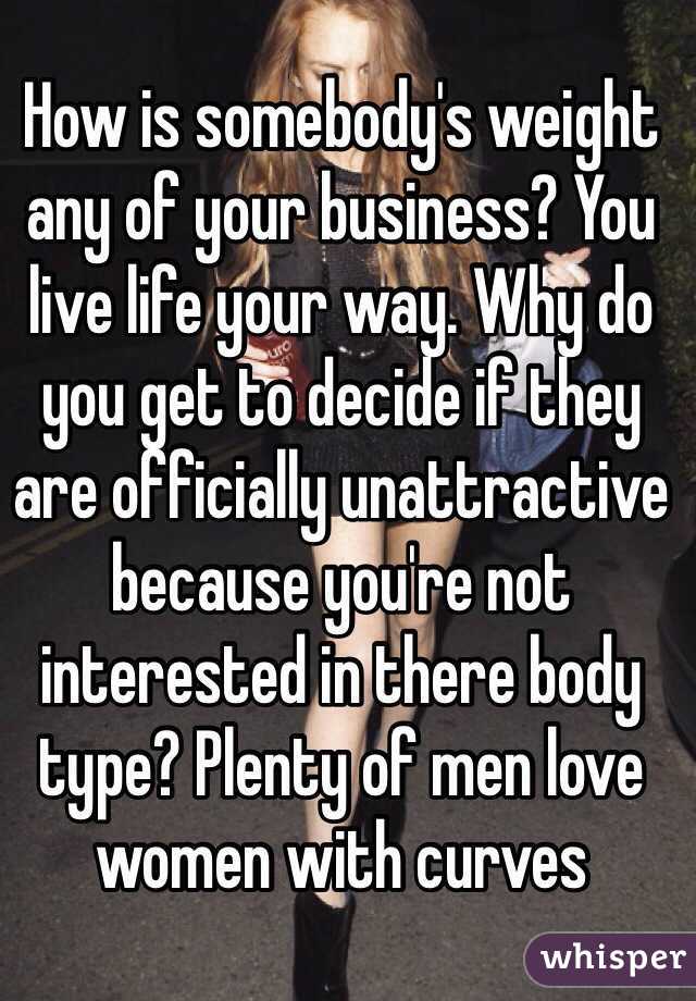 How is somebody's weight any of your business? You live life your way. Why do you get to decide if they are officially unattractive because you're not interested in there body type? Plenty of men love women with curves 