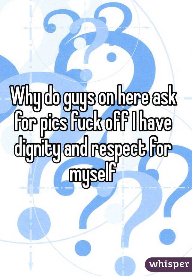 Why do guys on here ask for pics fuck off I have dignity and respect for myself