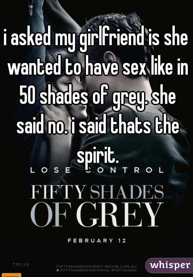 i asked my girlfriend is she wanted to have sex like in 50 shades of grey. she said no. i said thats the spirit.