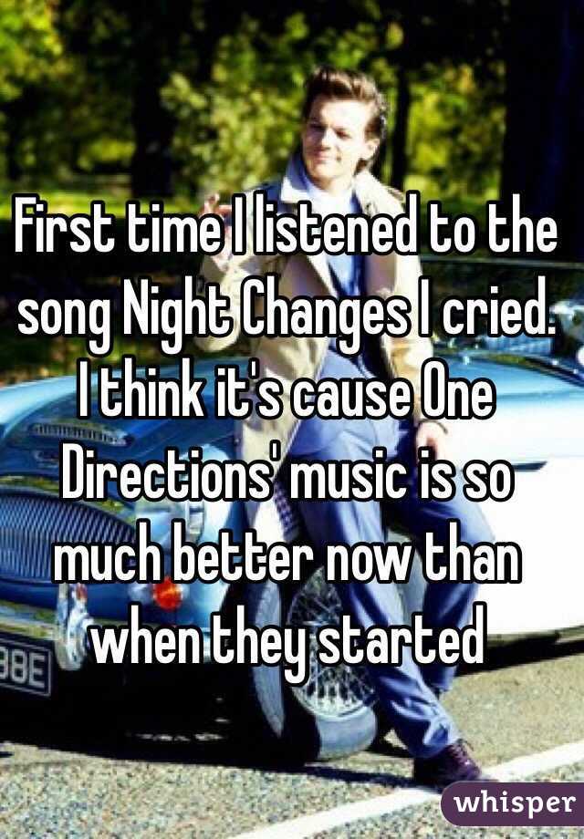 First time I listened to the song Night Changes I cried. I think it's cause One Directions' music is so much better now than when they started