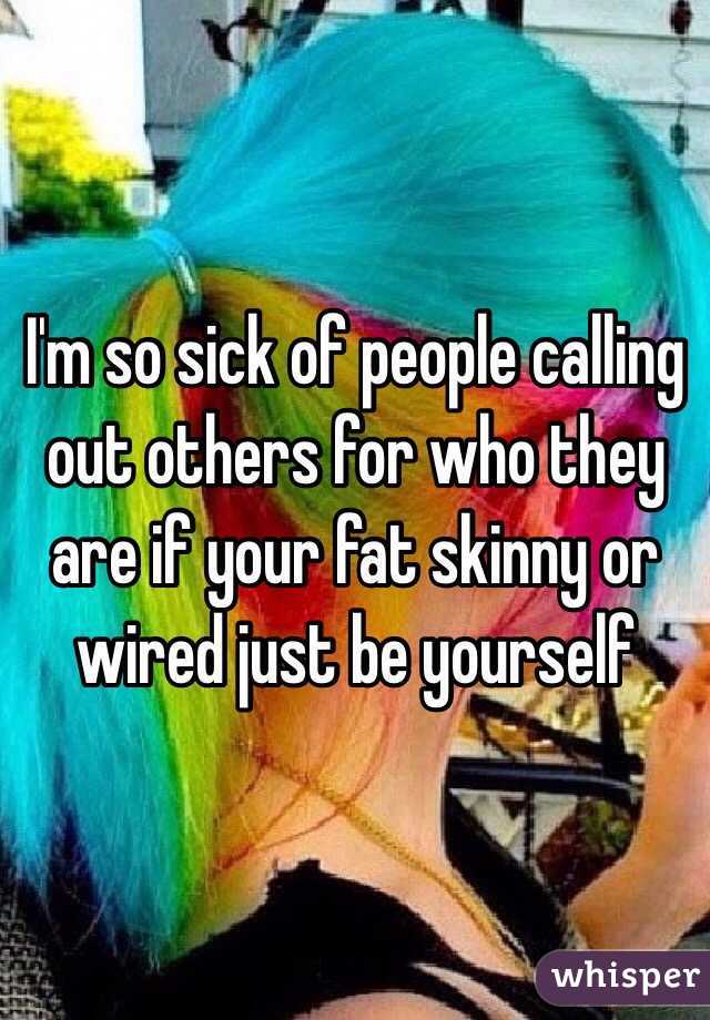 I'm so sick of people calling out others for who they are if your fat skinny or wired just be yourself